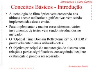 Introdução a Fibra Óptica
Instrutor Ivan Santos
DireitosautoraispertencentesaoInstrutorIvanSantos
Conceitos Básicos - Introdução
• A tecnologia de fibra óptica vem crescendo nos
últimos anos e melhorias significativas vêm sendo
implementadas desde então.
• Para implementar e manter esses sistemas, vários
instrumentos de testes vem sendo introduzidos no
mercado.
• O “Optical Time Domain Reflectometer” ou OTDR é
provavelmente o mais utilizado deles.
• O objetivo principal é a manutenção do sistema com
relação a perdas significativas, conseguindo localizar
exatamente o ponto a ser reparado.
 