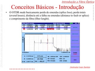 Introdução a Fibra Óptica
Instrutor Ivan Santos
DireitosautoraispertencentesaoInstrutorIvanSantos
Conceitos Básicos - Introdução
• O OTDR mede basicamente perda de emendas (splice loss), perda totais
(overal losses), distância até a falha ou emendas (distance to fault or splice)
e comprimento da fibra (fiber lenght).
 