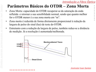 Introdução a Fibra Óptica
Instrutor Ivan Santos
DireitosautoraispertencentesaoInstrutorIvanSantos
Parâmetros Básicos do OTDR – Zona Morta
• Zona Morta: capacidade do OTDR recuperar-se da saturação da onda
refletida e retornar a sua sensibilidade normal, sendo que quanto melhor
for o OTDR menor é a sua zona morta em “m”.
• Zona morta é reduzida de forma diretamente proporcional à redução da
largura de pulso do sinal (luz) de teste do OTDR.
• Entretanto com a redução da largura de pulso, também reduz-se a distância
de medição. Já a resolução é aumentada/melhorada.
 