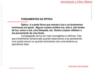 Introdução a Fibra Óptica
Instrutor Ivan Santos
DireitosautoraispertencentesaoInstrutorIvanSantos
FUNDAMENTOS DA ÓPTICA
Óptica é a parte física que estuda a luz e os fenômenos
luminosos em geral. Alguns corpos emitem luz, isto é, são fontes
de luz, como o sol, uma lâmpada, etc. Outros corpos refletem a
luz proveniente de uma fonte.
A propagação da luz em meio homogêneo é retilínea. Fato
que é facilmente comprovado quando observamos a luz penetrando
num quarto escuro ou quando iluminamos com uma lanterna ou
apontamos laser
 