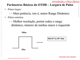 Introdução a Fibra Óptica
Instrutor Ivan Santos
DireitosautoraispertencentesaoInstrutorIvanSantos
Parâmetros Básicos do OTDR – Largura de Pulso
• Pulsos largos:
– - Mais potência, isto é, maior Range Dinâmico
• Pulsos estreitos:
– - Melhor resolução, porém reduz o range
dinâmico, número de médias maior é requerido
100ns
20m
100.10-9x2.108=20m
 