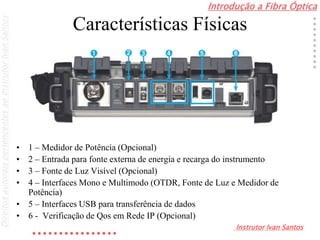 Introdução a Fibra Óptica
Instrutor Ivan Santos
DireitosautoraispertencentesaoInstrutorIvanSantos
Características Físicas
• 1 – Medidor de Potência (Opcional)
• 2 – Entrada para fonte externa de energia e recarga do instrumento
• 3 – Fonte de Luz Visível (Opcional)
• 4 – Interfaces Mono e Multimodo (OTDR, Fonte de Luz e Medidor de
Potência)
• 5 – Interfaces USB para transferência de dados
• 6 - Verificação de Qos em Rede IP (Opcional)
 