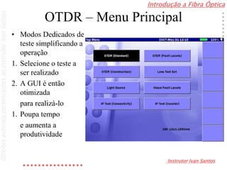 Introdução a Fibra Óptica
Instrutor Ivan Santos
DireitosautoraispertencentesaoInstrutorIvanSantos
OTDR – Menu Principal
• Modos Dedicados de
teste simplificando a
operação
1. Selecione o teste a
ser realizado
2. A GUI é então
otimizada
para realizá-lo
1. Poupa tempo
e aumenta a
produtividade
 