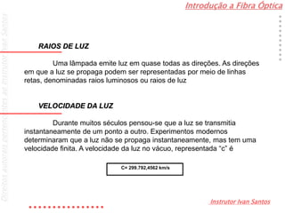 Introdução a Fibra Óptica
Instrutor Ivan Santos
DireitosautoraispertencentesaoInstrutorIvanSantos
RAIOS DE LUZ
Uma lâmpada emite luz em quase todas as direções. As direções
em que a luz se propaga podem ser representadas por meio de linhas
retas, denominadas raios luminosos ou raios de luz
VELOCIDADE DA LUZ
Durante muitos séculos pensou-se que a luz se transmitia
instantaneamente de um ponto a outro. Experimentos modernos
determinaram que a luz não se propaga instantaneamente, mas tem uma
velocidade finita. A velocidade da luz no vácuo, representada “c” é
C= 299.792,4562 km/s
 