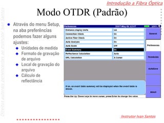 Introdução a Fibra Óptica
Instrutor Ivan Santos
DireitosautoraispertencentesaoInstrutorIvanSantos
Modo OTDR (Padrão)
 Através do menu Setup,
na aba preferências
podemos fazer alguns
ajustes:
 Unidades de medida
 Formato de gravação
de arquivo
 Local de gravação do
arquivo
 Cálculo de
reflectância
 