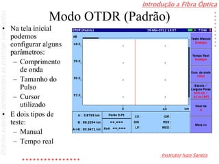 Introdução a Fibra Óptica
Instrutor Ivan Santos
DireitosautoraispertencentesaoInstrutorIvanSantos
Modo OTDR (Padrão)
• Na tela inicial
podemos
configurar alguns
parâmetros:
– Comprimento
de onda
– Tamanho do
Pulso
– Cursor
utilizado
• E dois tipos de
teste:
– Manual
– Tempo real
 