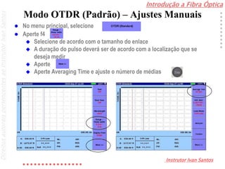 Introdução a Fibra Óptica
Instrutor Ivan Santos
DireitosautoraispertencentesaoInstrutorIvanSantos
Modo OTDR (Padrão) – Ajustes Manuais
 No menu principal, selecione
 Aperte f4
 Selecione de acordo com o tamanho do enlace
 A duração do pulso deverá ser de acordo com a localização que se
deseja medir
 Aperte
 Aperte Averaging Time e ajuste o número de médias
 