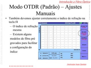 Introdução a Fibra Óptica
Instrutor Ivan Santos
DireitosautoraispertencentesaoInstrutorIvanSantos
Modo OTDR (Padrão) – Ajustes
Manuais
• Também devemos ajustar corretamente o índice de refração na
tecla f4
– O índice de refração deverá ser fornecido pelo fabricante da
mesma
– Existem alguns
modelos de fibra pré
gravados para facilitar
a configuração do
índice
 