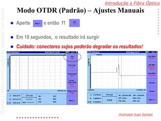 Introdução a Fibra Óptica
Instrutor Ivan Santos
DireitosautoraispertencentesaoInstrutorIvanSantos
Modo OTDR (Padrão) – Ajustes Manuais
 Aperte , e então f1
 Em 10 segundos, o resultado irá surgir
 Cuidado: conectores sujos poderão degradar os resultados!
 