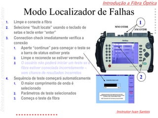 Introdução a Fibra Óptica
Instrutor Ivan Santos
DireitosautoraispertencentesaoInstrutorIvanSantos
Modo Localizador de Falhas
1. Limpe e conecte a fibra
2. Selecione “fault locate” usando o teclado de
setas e tecle enter “enter”
3. Connection check imediatamente verifica a
conexão
1. Aperte “continue” para começar o teste se
a barra de status estiver preta
2. Limpe e reconecte se estiver vermelha
3. O usuário não poderá iniciar um teste se a
fibra estiver conectada incorretamente –
sem chance de resultados incorretos
4. Sequência de teste começará automaticamente
1. O maior comprimento de onda é
selecionado
2. Parâmetros de teste selecionados
3. Começa o teste da fibra
1
SM OTDR
MM OTDR
2
 
