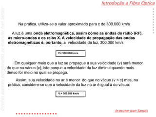Introdução a Fibra Óptica
Instrutor Ivan Santos
DireitosautoraispertencentesaoInstrutorIvanSantos
Na prática, utiliza-se o valor aproximado para c de 300.000 km/s
C= 300.000 km/s
A luz é uma onda eletromagnética, assim como as ondas de rádio (RF),
as micro-ondas e os raios X. A velocidade de propagação das ondas
eletromagnéticas é, portanto, a velocidade da luz, 300.000 km/s
ar
V = 300.000 km/sar
Em qualquer meio que a luz se propague a sua velocidade (v) será menor
do que no vácuo (c), isto porque a velocidade da luz diminui quando mais
denso for meio no qual se propaga.
Assim, sua velocidade no ar é menor do que no vácuo (v < c) mas, na
prática, considere-se que a velocidade da luz no ar é igual à do vácuo:
 