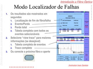 Introdução a Fibra Óptica
Instrutor Ivan Santos
DireitosautoraispertencentesaoInstrutorIvanSantos
Modo Localizador de Falhas
1. Os resultados são mostrados em
segundos
1. Localização de fim de fibra/falha
2. Evento/Perda
3. Perda total
4. Tabela completa com todos os
eventos selecionáveis
2. Selecione “view trace” para maiores
informações (se desejável)
1. Tabela completa de eventos
2. Trace completo
3. Ou conecte a próxima fibra e aperte
 