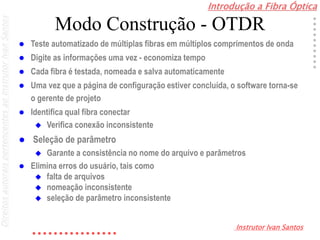 Introdução a Fibra Óptica
Instrutor Ivan Santos
DireitosautoraispertencentesaoInstrutorIvanSantos
Modo Construção - OTDR
 Teste automatizado de múltiplas fibras em múltiplos comprimentos de onda
 Digite as informações uma vez - economiza tempo
 Cada fibra é testada, nomeada e salva automaticamente
 Uma vez que a página de configuração estiver concluída, o software torna-se
o gerente de projeto
 Identifica qual fibra conectar
 Verifica conexão inconsistente
 Seleção de parâmetro
 Garante a consistência no nome do arquivo e parâmetros
 Elimina erros do usuário, tais como
 falta de arquivos
 nomeação inconsistente
 seleção de parâmetro inconsistente
 