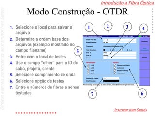 Introdução a Fibra Óptica
Instrutor Ivan Santos
DireitosautoraispertencentesaoInstrutorIvanSantos
Modo Construção - OTDR
1. Selecione o local para salvar o
arquivo
2. Determine a ordem base dos
arquivos (exemplo mostrado no
campo filename)
3. Entre com o local de testes
4. Use o campo “other” para o ID do
cabo, projeto, cliente
5. Selecione comprimento de onda
6. Selecione opção de testes
7. Entre o números de fibras a serem
testadas
1 2 3 4
5
67
 