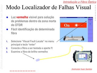 Introdução a Fibra Óptica
Instrutor Ivan Santos
DireitosautoraispertencentesaoInstrutorIvanSantos
Modo Localizador de Falhas Visual
 Luz vermelha visível para solução
de problemas dentro da zona morta
do OTDR
 Fácil identificação de determinada
fibra
1. Selecione “Visual Fault Locate” no menu
principal e tecle “enter”
2. Conecte a fibra a ser testada e aperte f1
3. Examine a fibra de brilho vermelho
 