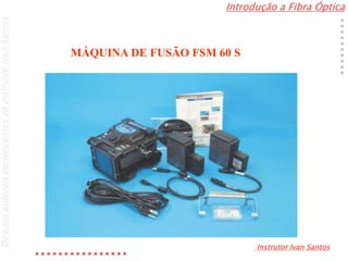 Introdução a Fibra Óptica
Instrutor Ivan Santos
DireitosautoraispertencentesaoInstrutorIvanSantos
MÁQUINA DE FUSÃO FSM 60 S
 