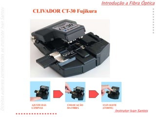 Introdução a Fibra Óptica
Instrutor Ivan Santos
DireitosautoraispertencentesaoInstrutorIvanSantos
CLIVADOR CT-30 Fujikura
AJUSTE DAS
LÂMINAS
COLOCAÇÃO
DA FIBRA
CLIVAGEM
(CORTE)
 