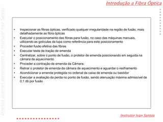 Introdução a Fibra Óptica
Instrutor Ivan Santos
DireitosautoraispertencentesaoInstrutorIvanSantos
• Inspecionar as fibras ópticas, verificado qualquer irregularidade na região de fusão, mais
detalhadamente as fibra ópticas
• Executar o posicionamento das fibras para fusão, no caso das máquinas manuais,
utilizando as gotículas da lupa como referência para este posicionamento
• Proceder fusão efetiva das fibras
• Executar teste de tração de emenda
• Centralizar, sobre o ponto de fusão, o protetor de emenda posicionando em seguida na
câmara de aquecimento
• Proceder a contração de emenda da Câmara;
• Retirar o protetor de emenda da câmara de aquecimento e aguardar o resfriamento
• Acondicionar a emenda protegida no ordenal da caixa de emenda ou bastidor
• Executar a avaliação da perda no ponto de fusão, sendo atenuação máxima admissível de
0,1 db por fusão
 