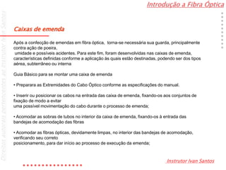 Introdução a Fibra Óptica
Instrutor Ivan Santos
DireitosautoraispertencentesaoInstrutorIvanSantos
Caixas de emenda
Após a confecção de emendas em fibra óptica, torna-se necessária sua guarda, principalmente
contra ação de poeira,
umidade e possíveis acidentes. Para este fim, foram desenvolvidas nas caixas de emenda,
características definidas conforme a aplicação às quais estão destinadas, podendo ser dos tipos
aérea, subterrâneo ou interna
Guia Básico para se montar uma caixa de emenda
• Preparara as Extremidades do Cabo Óptico conforme as especificações do manual.
• Inserir ou posicionar os cabos na entrada das caixa de emenda, fixando-os aos conjuntos de
fixação de modo a evitar
uma possível movimentação do cabo durante o processo de emenda;
• Acomodar as sobras de tubos no interior da caixa de emenda, fixando-os à entrada das
bandejas de acomodação das fibras
• Acomodar as fibras ópticas, devidamente limpas, no interior das bandejas de acomodação,
verificando seu correto
posicionamento, para dar início ao processo de execução da emenda;
 