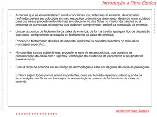 Introdução a Fibra Óptica
Instrutor Ivan Santos
DireitosautoraispertencentesaoInstrutorIvanSantos
• A medida que as emendas forem sendo concluídas, os protetores de emenda, devidamente
resfriados,devem ser colocados em seu respectivo ordenais ou alojamento, devendo tomar cuidado
para que nesse procedimento não haja entrelaçamento das fibras no interior da bandeja ou a
presença de curvaturas excessivas que poderiam comprometer o nível da atenuação da emenda;
• Limpar os pontos de fechamento da caixa de emenda, de forma a evitar qualquer tipo de deposição
que possa comprometer a vedação ou fechamento da caixa de emenda;
• Proceder o fechamento da caixa de emenda, conforme os cuidados descritos no manual de
montagem especifico;
• No caso das caixas subterrâneas, proceder o teste de estanqueidade, que consiste na
pressurização da caixa com 1 kgf/cm2, verificação da existência de vazamento e seu posterior
esvaziamento;
• Fixar a caixa de emenda em seu berço de acomodação e este aos degraus da caixa de passagem;
Embora sejam todos pontos acima importantes, deve ser tomado especial cuidado quando da
acomodação das fibras nas bandejas de acomodação e quando do fechamento da caixa de
emenda.
 