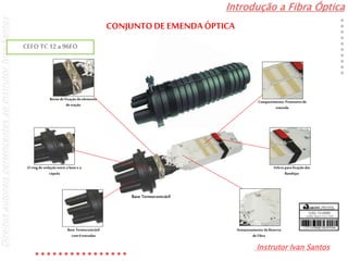 Introdução a Fibra Óptica
Instrutor Ivan Santos
DireitosautoraispertencentesaoInstrutorIvanSantos
Armazenamento da Reserva
de Fibra
Velcro para fixação das
Bandejas
Compartimento: Protetoresde
emenda
Base Termocontrátil
com6entradas
Borne de fixação doelemento
de tração
O-ring de vedação entre a base e a
cúpula
Base Termocontrátil
CEFO TC 12a 96FO
CONJUNTODE EMENDA ÓPTICA
 