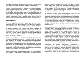 atividade social dos próprios homens, no medo e na admiração
que sentiram diante de fenômenos que eles não entendiam.
Apenas muito recentemente, há cerca de 5 mil anos, a caça e a
coleta foram substituídas pela pecuária e a agricultura. A família,
antes dirigida pela mulher, passou a ser comandada pelo homem.
A autoridade paterna tornou-se a lei. A consequência disso no
âmbito religioso é que os cultos pagãos começaram a dar lugar à
ideia de um único Deus-Pai todo-poderoso. Mais uma vez, o
homem projetava nos céus o que ele mesmo fazia na terra. A
história de qualquer religião é a repetição desse esquema básico.
Religião e moral
O termo religião vem do latim religio, que significa “religar”.
Religião é o conjunto de crenças, ritos e concepções que buscam
restabelecer os laços entre o mundo terreno e o mundo celestial.
A religião pressupõe um conjunto de regras, padrões de
comportamento e posicionamentos morais que devem ser
observados para que o indivíduo mantenha-se ligado a Deus. Por
isso, hoje é normal que toda religião se posicione sobre questões
como o aborto, a homossexualidade e o adultério. Mas a verdade
é que nem sempre foi assim...
Uma mesma religião se transforma ao longo do tempo. No
cristianismo, por exemplo, os ritos e preceitos morais de hoje não
são iguais aos do passado. Por serem perseguidos no Império
Romano, os primeiros cristãos formavam uma comunidade coesa
e clandestina, realizando seus cultos nas catacumbas de Roma,
escondidos de tudo e de todos. Para integrar essa comunidade,
era preciso um grande sacrifício, não só porque a religião era
perseguida, mas porque aquele que desejasse se juntar ao grupo
deveria dividir todos os seus bens com ele.
Assim, as primeiras comunidades cristãs eram comunistas em
sua vivência. A própria Bíblia, nos Atos dos Apóstolos, livro que
descreve a vida dos cristãos nos primeiros anos após a morte de
Jesus, relata: “Não havia, pois, entre eles necessitado algum
porque todos os que possuíam terras ou casas, vendiam-nas, e
traziam o preço do que fora vendido, e o depositavam aos pés
dos apóstolos. E repartia-se a cada um, segundo a necessidade
que cada um tinha”. (Atos 4: 34 e 35).
Os primeiros cristãos eram extremamente livres em seu
comportamento moral. Até mesmo as famílias eram praticamente
dissolvidas nas comunidades, devido à convivência em grandes
grupos fechados. Prevalecia o cuidado coletivo com os filhos e os
afazeres domésticos. Durante os cultos, as mulheres exerciam
um papel tão importante quanto os homens e podiam conduzir
qualquer cerimônia. Não se controlava a vida de ninguém, a não
ser que o coletivo fosse realmente afetado. Viviam e oravam
juntos, e pronto.
Quanta diferença entre a conduta desses primeiros cristãos e o
que prega hoje a organização chefiada por Bento 16! A Igreja
Católica tem cerca de 1,2 bilhão de fiéis no mundo, possui um
Estado próprio, o Vaticano, com forças armadas, serviços de
inteligência, passaportes e, é claro, um banco, o Banco do
Vaticano. As igrejas repassam dinheiro ao Vaticano por meio do
chamado “Óbolo de São Pedro”, uma espécie de linha bancária
direta, livre de impostos, que liga a Santa Sé às comunidades
eclesiais. Como se não bastasse, os padres e bispos católicos
são frequentemente acusados de abuso sexual contra jovens e
crianças em distintas partes do mundo, ao mesmo tempo em que
o Papa condena a camisinha e a pílula anticoncepcional.
Infelizmente, as igrejas protestantes, evangélicas e
neopentecostais se diferenciam da Igreja Católica apenas pelo
tamanho dos escândalos. Em essência, são iguais. Basta lembrar
as palavras do próprio bispo Edir Macedo no famoso vídeo
gravado por um ex-pastor com uma câmera escondida: “Se você
quiser ajudar, amém. Se não quiser ajudar, Deus vai arranjar
 