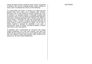 central. Se esses homens e mulheres, ativos e livres, conscientes
e solidários, têm em seus corações deuses, santos, profetas ou
orixás, para os socialistas isso não faz a menor diferença.
É a própria Bíblia que ensina: “O homem rico é sábio aos seus
próprios olhos; mas o pobre que é inteligente sabe sondá-lo”.
(Provérbios 28:11). Não perdem por esperar aqueles que vivem
da pobreza e do desespero alheios. A revolução socialista dará
aos pobres o pão e a paz há milênios prometidos pelas religiões e
promoverá a completa separação entre o Estado e as igrejas. Ao
mesmo tempo, a liberdade de culto será proclamada uma lei
inviolável. Assim, o governo socialista dissolverá lentamente as
bases sobre as quais se assentam as igrejas: por um lado, a
miséria material e espiritual da população e, por outro, o
financiamento, direto ou indireto, por parte do Estado. O homem
será homem e não mais rebanho.
O socialismo será o renascimento do comunismo dos antigos
cristãos perseguidos num nível muito superior, pois será uma
partilha de fato universal. Na luta por uma existência digna nesta
vida, todo religioso honesto deve escolher: estar ao lado do rico
opressor ou com seus irmãos trabalhadores.
ANOTAÇÕES
 