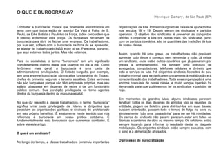 O QUE É BUROCRACIA?
Henrique Canary, de São Paulo (SP)
Combater a burocracia! Parece que finalmente encontramos um
tema com que todos estão de acordo! Da Veja à Folha de S.
Paulo, de Eike Batista a Paulinho da Força, todos concordam que
é preciso exterminar esta praga. Os burgueses reclamam da
burocracia para abrir ou fechar uma empresa. Os trabalhadores,
por sua vez, sofrem com a burocracia na hora de se aposentar,
se afastar do trabalho pelo INSS e por aí vai. Pareceria, portanto,
que aqui estamos todos juntos. Mas não estamos.
Para os socialistas, o termo “burocracia” tem um significado
completamente distinto deste que usamos no dia a dia. Como
fenômeno mais geral, a burocracia é uma casta de
administradores privilegiados. O Estado burguês, por exemplo,
tem uma enorme burocracia: são os altos funcionários do Estado,
chefes do primeiro, segundo e terceiro escalões. Estes senhores
não são burgueses porque não têm empresas próprias, mas seu
salário ultrapassa em dezenas de vezes o de um funcionário
público comum. Sua condição privilegiada os torna agentes
diretos da burguesia dentro da máquina estatal.
No que diz respeito à classe trabalhadora, o termo “burocracia”
significa uma casta privilegiada de líderes e dirigentes que
parasitam as organizações políticas e sindicais do proletariado
em seu próprio benefício. É exatamente neste sentido que nos
referimos à burocracia em nossa prática cotidiana. É
fundamentalmente esta burocracia que queremos combater. É
sobre ela este artigo.
O que é um sindicato?
Ao longo do tempo, a classe trabalhadora construiu importantes
organizações de luta. Primeiro surgiram as caixas de ajuda mútua
nos séculos 18 e 19. Depois vieram os sindicatos e partidos
operários. O objetivo dos sindicatos é preservar as conquistas
obtidas e organizar a luta por outras mais. Os sindicatos, junto
com os partidos operários, são os guardiões das tradições de luta
de nossa classe.
Assim, quando há uma greve, os trabalhadores não precisam
aprender tudo desde o começo, nem reinventar a roda. Já existe
um sindicato, onde estão outros operários que já passaram por
greves e enfrentamentos. Há também uma estrutura de
advogados, computadores, telefones celulares e dinheiro que
está a serviço da luta. Há dirigentes sindicais liberados de seu
trabalho normal para se dedicarem unicamente à mobilização e à
conscientização dos trabalhadores. Toda essa organização é uma
enorme conquista de nossa classe, e muito sangue operário foi
derramado para que pudéssemos ter os sindicatos e partidos de
hoje.
Em momentos de grandes lutas, alguns sindicatos parecem
fervilhar: todos os dias dezenas de ativistas vão às reuniões da
entidade, pegam os boletins para distribuí-los em suas bases,
buscam orientação, passam todo o tempo de folga na sede ou
simplesmente “dão uma passadinha” para ver se há novidades.
Os carros do sindicato não param: parecem estar em todas as
fábricas e canteiros de obra ao mesmo tempo. Os celulares estão
sempre tocando para informar o resultado desta ou daquela
mobilização. Os dirigentes sindicais estão sempre exaustos, com
o sono e a alimentação atrasados.
O processo de burocratização
 