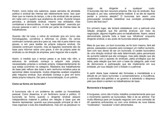 Porém, como todos nós sabemos, esses períodos de atividade
política e sindical tão intensa são relativamente raros. Isso quer
dizer que na maioria do tempo, o dia a dia sindical não se parece
em nada com o quadro que acabamos de pintar. Durante longos
períodos, a atividade sindical, mesmo nas entidades mais
combativas e democráticas, é uma “especialidade”, exercida por
poucas pessoas e sem o controle por parte da imensa base de
trabalhadores.
Quando não há lutas, a rotina do sindicato gira em torno das
homologações, convênios e reformas no prédio. Os carros
continuam correndo para lá e para cá, mas não é para intervir nas
greves, e sim para tarefas da própria máquina sindical. Os
celulares continuam tocando, mas as ligações raramente são da
base para informar sobre uma greve, e sim da própria sede do
sindicato ou da direção da empresa, para negociar isto e aquilo.
Assim, à medida que o tempo passa e as lutas não vêm, a
estrutura do sindicato começa a adquirir vida própria,
necessidades próprias e vontade própria, independentemente do
que esteja ocorrendo na categoria. Afastados dos trabalhadores
de base pelo refluxo das lutas e sem nenhuma iniciativa para se
aproximar deles novamente, muitos dirigentes acabam engolidos
pela máquina sindical. Sua atividade começa a girar em torno
desta própria máquina. Daí para a burocratização, é um pulinho.
Como se forma um burocrata?
A burocracia não é um problema de caráter ou honestidade
pessoal. Como dissemos, é um fenômeno social e político. O
burocrata se forma quando o dirigente sindical adquire
independência material e política em relação à base que ele
deveria representar; quando sua preocupação principal já não é
mais organizar a luta dos trabalhadores, mas sim se perpetuar no
cargo de dirigente a qualquer custo.
O burocrata não tem recursos próprios. Ele vive do sindicato. Sua
situação é, por isso, extremamente instável. E se ele de repente
perder a próxima eleição? O burocrata tem assim uma
preocupação constante: estabilizar sua condição privilegiada.
Como ele fará isso?
Em primeiro lugar, ele tentará estabelecer com a patronal uma
relação amigável, que lhe permita arrancar, por meio da
negociação, alguma migalha para os trabalhadores. Assim, estará
demonstrada perante toda a base sua “eficiência” enquanto
dirigente sindical, e seu posto de burocrata estará garantido.
Mais do que isso, um bom burocrata, se for bom mesmo, fará até
greves, passeatas e piquetes para conseguir um melhor aumento,
sem com isso deixar de ser um burocrata. O caráter burocrático
de uma direção sindical não está determinado pelos percentuais
de aumento salarial que ela consegue, mas pela relação que ela
estabelece com o aparato do sindicato, pelos privilégios que daí
retira, pela relação que tem com a base da categoria, pelo nível
de democracia e participação que ela implementa em sua
entidade, por sua relação com o Estado e a patronal.
A partir desta base material são formadas a mentalidade e a
atitude de um típico burocrata: o conservadorismo, a truculência,
a submissão aos patrões e ao governo e sobretudo o desprezo
pelo que dizem e sentem os trabalhadores de base.
Burocracia e burguesia
A burguesia, como não é boba, trabalha constantemente para que
o movimento operário se burocratize. Não é de se admirar. Faz
muita diferença para um burguês negociar com uma comissão de
40 operários enfurecidos ou com uma diretoria de nove líderes
“moderados”, “razoáveis” e bem alimentados.
 