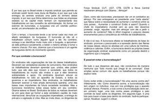É por isso que no Brasil existe o imposto sindical, que permite ao
sindicato existir tendo meia dúzia de filiados; é por isso que Lula
entregou às centrais sindicais uma parte do dinheiro desse
imposto; é por isso que Dilma determinou que todas as empresas
estatais ou de capital misto tenham um representante dos
trabalhadores em seu conselho de administração. Ao formar um
exército de burocratas, a burguesia cria um colchão político-
social, um amortecedor de conflitos.
Com o tempo, o burocrata tende a se tornar cada vez mais um
aliado estratégico da burguesia. O burocrata já não vê o
trabalhador comum como alguém igual a ele. Ao contrário,
começa a se identificar muito mais com o burguês, a aproximar-
se dele política e socialmente, a beber o mesmo whisky e fumar o
mesmo charuto. Por isso, dizemos que a burocracia é um agente
da burguesia dentro do movimento operário.
Por que combater a burocracia?
Os sindicatos são organizações de luta da classe trabalhadora.
Deveriam ser verdadeiras escolas de comunismo. Nos sindicatos
os trabalhadores deveriam aprender que, unidos, eles podem
tudo; que são eles que movem a sociedade; que todos os
trabalhadores do mundo são irmãos e que a eles devemos
solidariedade e apoio. Os sindicatos deveriam educar os
trabalhadores no ódio ao aparelho de Estado, a todos os
governos e ao imperialismo. Nos sindicatos, os trabalhadores
deveriam exercer a mais ampla democracia operária, uma das
bases mais importantes da futura sociedade socialista. Mas a
burocracia transforma todas essas lições em seu contrário.
Obama esteve no Brasil. Sindicatos de todos os matizes deveriam
se unir para dizer go home! a este verdadeiro capitão do mato
internacional, denunciar as ocupações imperialistas, a entrega do
pré-sal e a agressão à Líbia. Mas ao invés disso, os dirigentes da
Força Sindical, CUT, UGT, CTB, CGTB e Nova Central
resolveram almoçar com Obama... Almoçar!
Claro, como são burocratas, precisavam dar um ar combativo ao
almoço. Por isso entregaram ao presidente uma “carta aberta”
que falava sobre a necessidade de aumentar o comércio entre os
dois países... Aumentar o comércio! Então é assim? Quando o
chefe do imperialismo mundial vem ao país não devemos
protestar, exigir, repudiar, mas sim almoçar com ele e pedir o
aumento do comércio? Não é difícil imaginar o prejuízo desses
ensinamentos para a consciência de milhões de trabalhadores.
E não é só isso. A burocracia afasta os trabalhadores de base do
sindicato; promove o preconceito e a opressão dentro das fileiras
de nossa classe; educa os ativistas em uma cultura de mentiras,
violência e calúnias. Enfim, a burocracia destrói as próprias bases
da organização sindical, exatamente como um parasita destrói o
organismo que o hospeda.
É possível evitar a burocratização?
De tudo o que dissemos até aqui, não concluímos de maneira
nenhuma que “todo mundo que chega lá se corrompe”. Esse
simples senso comum não ajuda os trabalhadores porque não
explica nada.
Como evitar então a burocratização? Há uma vacina contra ela?
Infelizmente, não. Como dissemos acima, a burocratização não
tem origem no indivíduo, mas sim nos privilégios que o aparato
sindical oferece. Portanto, a luta contra a burocratização deve ser,
em primeiro lugar, uma luta contra esses privilégios e pelo
controle da base sobre os dirigentes. Em segundo lugar, é uma
luta para trazer a base para dentro do sindicato, fazê-la participar,
opinar, fiscalizar, sugerir e criticar.
 
