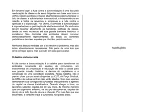 Em terceiro lugar, a luta contra a burocratização é uma luta pela
reeducação da classe e de seus dirigentes em base aos bons e
velhos valores políticos e morais abandonados pela burocracia: o
ódio de classe, a solidariedade internacional, a independência em
relação a todos os governos e empresas e a luta contra a
opressão e a exploração. Por último, o combate à burocratização
é impossível sem a politização da atividade sindical. Os sindicatos
devem levantar ativamente as bandeiras políticas da classe,
desde as mais modestas até sua grande bandeira histórica: o
socialismo. Nas diretorias das entidades devem conviver
democraticamente representantes de todas as correntes
partidárias e também aqueles que não têm partido nenhum.
Nenhuma dessas medidas por si só resolve o problema, mas são
todas absolutamente necessárias. São parte de uma luta que
deve começar agora, mas que não tem data para acabar.
O destino da burocracia
A luta contra a burocratização é a batalha para transformar os
sindicatos novamente em escolas de comunismo, em
instrumentos de preparação e educação de toda a classe para
sua grande missão histórica: a derrota do capitalismo e a
construção de uma sociedade socialista. Nessa batalha, não é
preciso dizer que os atuais dirigentes da CUT, da Força Sindical,
da CTB e de outras centrais não serão aliados. Com isso, apenas
demonstram sua condição de burocratas irrecuperáveis e agentes
do capital na classe trabalhadora. Quando chegar a hora, os
operários saberão expulsá-los de seu meio, da mesma maneira
que um organismo enfermo, na luta por recuperar-se, expulsa de
dentro de si todo tipo de úlcera e infecção. Por mais feio que soe
essa frase, a verdade é que a burocracia não passa disso.
ANOTAÇÕES
 