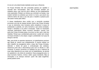 2) vive em uma determinada realidade social que a influencia.
As Forças Armadas não são compostas apenas por capitães e
coronéis bem remunerados. Elas são formadas também por
soldados rasos, cujo nível de vida é idêntico ao dos trabalhadores
mais explorados. Existem as milícias que controlam as favelas, mas
existem também os soldados que moram no morro, que secam seu
uniforme dentro de casa e que vão para o trabalho à paisana para
não serem mortos pelo tráfico.
A classe trabalhadora deve confiar que a revolução socialista
provocará uma luta de classes também dentro das Forças Armadas
e que os elementos mais honestos serão simpáticos à causa do
proletariado e poderão, em certo momento e sob certas condições,
romper a disciplina e se juntar à revolução. Todas as revoluções
vitoriosas dependeram desse momento dramático: quando uma
parte das Forças Armadas passa, de armas na mão, para o lado dos
rebeldes. Pensar que o proletariado pode tomar o poder sem romper
as forças armadas é uma utopia, é jogar o proletariado num poço de
sangue e derrota.
Mas, para dividir os aparatos repressivos, os trabalhadores precisam
agir desde já, mesmo que modestamente. É preciso realizar um
sério trabalho de propaganda sobre a base das Forças Armadas,
defender o direito de greve e sindicalização dos soldados,
disseminar entre eles a desconfiança para com os oficiais e o alto
comando. É preciso convencer os soldados de que a melhoria de
suas vidas depende de sua união com os trabalhadores, da derrota
do capitalismo e da vitória do socialismo. Essa propaganda será, no
atual momento histórico, tímida e débil, quase inexistente. Mas as
revoluções e as crianças ensinam: quem não sabe engatinhar,
jamais poderá correr.
ANOTAÇÕES
 