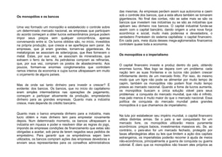 Os monopólios e os bancos
Uma vez formado um monopólio e estabelecido o controle sobre
um determinado mercado nacional, as empresas que participam
do acordo começam a obter lucros extraordinários porque podem
impor seus preços sem qualquer concorrência, apenas
conversando entre si. Os lucros obtidos são, no início, investidos
na própria produção, que cresce e se aperfeiçoa sem parar. As
empresas, que já eram grandes, tornam-se gigantescas. As
metalúrgicas se associam às siderúrgicas, que lhes fornecem o
metal. Estas, por sua vez, se associam às mineradoras, que
extraem o ferro da terra. As petroleiras compram as refinarias,
que, por sua vez, compram os postos de abastecimento. Aos
poucos, formam-se enormes conglomerados que controlam
ramos inteiros da economia e cujos lucros ultrapassam em muito
o orçamento de alguns países.
Mas de onde sai tanto dinheiro para investir e crescer? É
evidente: dos bancos. Os bancos, que no início do capitalismo
eram simples intermediários nas operações de pagamento,
começam a participar ativamente da produção, emprestando
dinheiro para as grandes empresas. Quanto mais a indústria
cresce, mais depende do crédito bancário.
Quanto mais o banco empresta dinheiro para a indústria, mais
lucro obtém e mais dinheiro tem para emprestar novamente
depois. Num determinado momento, os bancos ultrapassam a
indústria em riqueza e poder e resolvem ditar as regras do jogo,
impondo às empresas condições de financiamento que estas são
obrigadas a aceitar, sob pena de terem negados seus pedidos de
empréstimo. Para garantir que os empréstimos sejam bem
utilizados, os bancos compram ações das empresas devedoras e
enviam seus representantes para os conselhos administrativos
das mesmas. As empresas perdem assim sua autonomia e caem
sob o controle dos bancos, que a esta altura também se tornaram
gigantescos. No final das contas, não se sabe mais se são os
bancos que investem nas indústrias ou se são as indústrias que
aplicam seu dinheiro nos bancos. O capital industrial funde-se
assim com o capital bancário, dando origem a uma nova força
econômica e social, muito mais poderosa e devastadora, o
verdadeiro Frankstein do sistema capitalista: o capital financeiro.
Em cada país, meia dúzia desses mega-aglomerados financeiros
controlam quase toda a economia.
Os monopólios e o imperialismo
O capital financeiro investe e produz dentro do país, obtendo
enormes lucros. Mas logo se depara com um problema: cada
nação tem as suas fronteiras e os lucros não podem crescer
infinitamente dentro de um mercado finito. Por isso, do mesmo
modo que um tigre não pode se alimentar por muito tempo de
capim, também os monopólios não podem ficar muito tempo
presos ao mercado nacional. Quando a fome de lucros aumenta,
os monopólios buscam a única solução viável para seus
problemas: a conquista do mercado mundial, que não é infinito,
mas pelo menos é muito maior do que o mercado nacional. Essa
política de conquista do mercado mundial pelos grandes
monopólios é o que chamamos de imperialismo.
Na luta por estabelecer seu império mundial, o capital financeiro
utiliza distintas armas. Se o país a ser conquistado for um
mercado livre, os monopólios utilizarão meios puramente
econômicos: preços baixos, investimentos massivos etc. Se, ao
contrário, o país-alvo for um mercado fechado, protegido por
taxas alfandegárias altas ou leis que limitem a ação dos capitais
estrangeiros, os imperialistas poderão recorrer à ajuda de meios
não-econômicos, principalmente a guerra de conquista ou guerra
colonial. É claro que os monopólios não travam eles próprios as
 