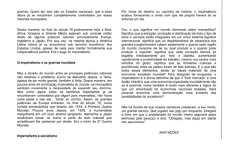 guerras. Quem faz isso são os Estados nacionais, que a essa
altura já se encontram completamente controlados por esses
mesmos monopólios.
Dessa maneira, no final do século 19 praticamente toda a Ásia,
África, Oceania e Oriente Médio estavam sob controle militar
direto de alguma potencia colonial, principalmente França,
Inglaterra e Japão. Por sua vez, na mesma época a América
Latina inteira já se encontrava sob domínio econômico dos
Estados Unidos, apesar de cada país manter formalmente sua
independência política. Era o auge do imperialismo.
O imperialismo e as guerras mundiais
Mas a divisão do mundo entre as principais potências coloniais
não resolveu o problema. Como se descobriu depois, a Terra,
apesar de ser muito grande, também é finita. Dessa maneira, em
poucos anos de dominação imperialista do mundo, os monopólios
sentiram novamente a necessidade de expandir seu domínio.
Mas como agora todos os territórios importantes já se
encontravam controlados por algum país imperialista, não havia
outra saída a não ser... tomar do vizinho. Assim, as grandes
potências da Europa entraram, no final do século 19, numa
corrida armamentista que levaria, em 1914, à Primeira Guerra
Mundial. Poucos anos depois, em 1939, a humanidade
mergulharia em um novo abismo sangrento: Alemanha e Japão
resolveram tomar na marra a parte do bolo colonial que
acreditavam lhe pertencer por direito. Era o início da 2ª Guerra
Mundial.
Imperialismo e socialismo
Por ironia do destino ou capricho da história, o imperialismo
acabou fornecendo a corda com que ele próprio haverá de se
enforcar um dia.
Ora, o que significa um mundo dominado pelos monopólios?
Significa que a extração, produção e distribuição de todo o tipo de
bens e serviços estão integradas em um único sistema logístico
internacional; significa que os departamentos de estatística dos
grandes conglomerados sabem exatamente o quanto cada região
do mundo consome de tal ou qual produto e o quanto pode
produzir e exportar; significa que cada inovação técnica se
espalha imediatamente por todo o planeta, aumentando
rapidamente a produtividade do trabalho, mesmo nos cantos mais
remotos do globo; significa que as fronteiras culturais e
econômicas entre os países foram de fato extintas. E o que são
todos esses elementos, senão as bases materiais de uma
economia socialista mundial? Para desgosto da burguesia, o
imperialismo é a prova definitiva de que o “livre mercado” é uma
ilusão infantil e que uma economia organizada mundialmente não
só é possível, como também é muito mais eficiente e lógica do
que um amontoado de economias nacionais isoladas. Será
possível encontrar uma demonstração mais evidente das
possibilidades do socialismo?
Não há dúvida de que nossos carrascos prestaram, a seu modo,
um grande serviço. Que joguem seu jogo por enquanto. Chegará
a hora em que o proletariado do mundo inteiro segurará estes
senhores pelo pescoço e dirá: “Obrigado, mas daqui em diante
nós assumimos”.
ANOTAÇÕES
 