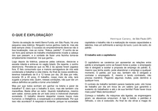 O QUE É EXPLORAÇÃO?
Henrique Canary, de São Paulo (SP)
Dentro da estação de metrô Barra Funda, em São Paulo, há uma
pequena casa lotérica. Ninguém nunca ganhou nada lá, mas ela
está sempre cheia. O sucesso do empreendimento deve-se não à
boa localização, mas ao nome: “Adeus, patrão!”. O sonho de se
ver livre para sempre do trabalho imediatamente invade a cabeça
dos que passam, e a vontade de fazer uma fezinha torna-se
simplesmente irresistível. Vai que ganha...
Logo depois da lotérica, passa-se pelas catracas, desce-se a
escada rolante e entra-se no vagão lotado. De repente, o sonho
desmorona. Percebe-se que os R$ 2 da aposta foram jogados
fora. É fato consumado que a maioria esmagadora de nós está
condenada a trabalhar a vida inteira. Ao final de nossa existência,
teremos trabalhado de 8 a 12 horas por dia, 26 dias por mês,
durante 35 a 40 anos. O trabalho, nosso meio de vida, terá
sugado a própria vida. Quem, nessas condições, não quer dar um
adeus definitivo ao patrão e torrar uma bolada?
Mas por que todos sonham em ganhar na loteria e parar de
trabalhar? É claro que o trabalho é duro, mas ele também cria
maravilhas. Basta olhar ao redor. Quando trabalhamos, mesmo
sem saber, somos parte de um todo único e indivisível chamado
sociedade. O trabalho deveria despertar nossos traços mais
humanos: a inteligência, a cooperação e a solidariedade. Por que
isso não acontece? A resposta é evidente: porque na sociedade
capitalista o trabalho não é a realização de nossas capacidades e
talentos, mas um sofrimento a serviço do lucro. Lucro de outro, do
patrão.
O trabalho sob o capitalismo
O capitalismo se carateriza por apresentar as relações entre
patrão e empregado como se fossem livres e justas: o empregado
não é obrigado a aceitar a proposta de emprego do patrão. E,
mesmo que tenha aceito, pode abandonar o emprego a qualquer
momento. O patrão, por sua vez, também não é obrigado a
contratar o empregado. E, mesmo o tendo contratado, não
precisa mantê-lo. Pagando algumas multas, pode demiti-lo a
qualquer hora.
O contrato de trabalho também parece bastante justo: oito horas
de trabalho por dia em troca de um salário que garantirá o
sustento do trabalhador e até o de sua família! Pode haver troca
mais justa? Mais democrática?
Começa o trabalho. As máquinas são ligadas, as engrenagens
giram, as alavancas empurram. A laje é batida, o petróleo é
refinado, o cós é costurado. Ao final do dia vê-se a magia do
 
