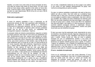 trabalho: um andar novo onde antes só havia armações de ferro,
uma pilha de roupas onde antes só havia tecido, um carro onde
antes só havia peças soltas, gasolina onde antes só havia óleo
bruto. Criam-se assim novas riquezas que não existiam antes e
que têm um valor determinado: R$ 25 mil se for um carro, R$ 25
se for uma blusa etc.
Onde está a exploração?
A ironia do sistema capitalista é que a exploração se dá
exatamente através do fato mais aguardado pelo trabalhador: o
pagamento do salário! O sistema salarial é o mecanismo
fundamental da exploração capitalista. Se não houvesse salário,
ou seja, se a retribuição ao operário pelos serviços prestados
tivesse que se dar de outra forma, os capitalistas não
conseguiriam explorar o trabalhador. Vejamos.
A produção média da indústria automobilística, segundo os dados
da própria patronal, está hoje em 2,25 carros por trabalhador por
mês. Arredondemos para dois, apenas para facilitar as contas.
Isso significa que, ao longo de um mês, cada trabalhador do setor
produz em média dois carros. Supondo que o valor médio desses
carros, para tomar apenas os mais baratos, seja de R$ 24 mil,
cada trabalhador gera, ao longo de um mês, um total de R$ 48 mil
em novas riquezas antes não existentes. Suponhamos também
que o salário desse trabalhador seja de R$ 2 mil e que ele
trabalhe, de fato, apenas 24 dias por mês, pois folga aos
domingos e em alguns sábados. Dividindo-se os R$ 48 mil pelos
24 dias em que o trabalhador trabalha, temos exatos R$2 mil.
Esse é, em média, o valor gerado por um trabalhador da indústria
automobilística em um único dia de trabalho. Ou seja, o
metalúrgico médio de uma montadora produz em um único dia o
valor de seu próprio salário mensal. Mas o contrato “justo e
democrático” estabelecido com o patrão diz que o trabalhador
deverá trabalhar não apenas um dia, mas sim 24 dias inteiros.
Somente depois disso receberá o seu salário. Isso significa que,
em um mês, o trabalhador dedica-se um dia a pagar o seu salário
e nos outros 23 dias trabalha absolutamente de graça, sem
nenhuma contrapartida por parte do patrão.
Ou seja, no sistema capitalista a exploração não está no fato de o
salário ser alto ou baixo. Que bom seria se o problema fosse
somente esse. É claro que o aumento do salário do trabalhador é
um duro golpe no patrão e reduz a exploração, mas não a elimina
por completo. Se o salário de nosso metalúrgico for dobrado para
R$ 4 mil, ele então trabalhará dois dias para pagar o seu salário e
22 dias de graça para o patrão. Se for para R$ 6 mil, trabalhará
três dias para pagar o seu salário e 21 dias de graça etc. Nenhum
aumento salarial conseguirá eliminar a exploração. Sempre,
independentemente do salário do trabalhador, haverá uma parte
da jornada que ele trabalhará de graça.
É claro que esse nível de exploração muda, dependendo do ramo
da indústria e da profissão exercida. Algumas categorias são mais
exploradas que outras, ou seja, trabalham mais tempo de graça
para o patrão. Outras menos etc. Mas em toda e qualquer
empresa em que os trabalhadores vendem a sua força de
trabalho durante um certo tempo em troca de um salário, esse
fenômeno se repetirá: trabalho gratuito para o patrão. Aí reside a
“mágica” do capitalismo: que o trabalho do trabalhador gera muito
mais riqueza do que ele recebe de volta na forma de salário. A
diferença entre o que ele produz e o que recebe como salário
chama-se mais-valia. É o trabalho não-pago pelo capitalista.
O lucro: resultado da exploração
Como se vê, exploração e lucro são coisas diferentes. O lucro
apenas reflete a exploração, mas não é a própria exploração. O
lucro do patrão pode ser maior ou menor em função das
despesas da empresa, queda dos preços. Ou seja, é um
problema de mercado. Já a exploração é mais profunda. Ela
 