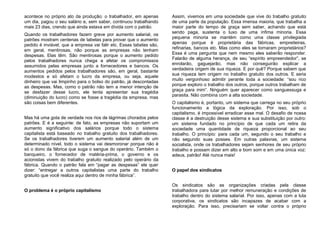 acontece no próprio ato da produção: o trabalhador, em apenas
um dia, pagou o seu salário e, sem saber, continuou trabalhando
mais 23 dias, crendo que ainda estava em dívida com o patrão.
Quando os trabalhadores fazem greve por aumento salarial, os
patrões mostram centenas de tabelas para provar que o aumento
pedido é inviável, que a empresa vai falir etc. Essas tabelas são,
em geral, mentirosas, não porque as empresas não tenham
despesas. Elas têm. São mentirosas porque o aumento pedido
pelos trabalhadores nunca chega a afetar os compromissos
assumidos pelas empresas junto a fornecedores e bancos. Os
aumentos pedidos pelos trabalhadores são, em geral, bastante
modestos e só afetam o lucro da empresa, ou seja, aquele
dinheiro que vai limpinho para o bolso do patrão, já descontadas
as despesas. Mas, como o patrão não tem a menor intenção de
se desfazer desse lucro, ele tenta apresentar sua tragédia
(diminuição do lucro) como se fosse a tragédia da empresa, mas
são coisas bem diferentes.
Mas há uma gota de verdade nos rios de lágrimas chorados pelos
patrões. E é a seguinte: de fato, as empresas não suportam um
aumento significativo dos salários porque todo o sistema
capitalista está baseado no trabalho gratuito dos trabalhadores.
Se os trabalhadores tiverem um aumento salarial além de um
determinado nível, todo o sistema vai desmoronar porque não é
só o dono da fábrica que suga o sangue do operário. Também o
banqueiro, o fornecedor de matéria-prima, o governo e os
acionistas vivem do trabalho gratuito realizado pelo operário da
fábrica. Quando o patrão fala em “pagar as despesas” ele quer
dizer: “entregar a outros capitalistas uma parte do trabalho
gratuito que você realiza aqui dentro de minha fábrica”.
O problema é o próprio capitalismo
Assim, vivemos em uma sociedade que vive do trabalho gratuito
de uma parte da população. Essa imensa maioria, que trabalha a
maior parte do tempo de graça sem saber, achando que está
sendo paga, sustenta o luxo de uma ínfima minoria. Essa
pequena minoria se mantém como uma classe privilegiada
apenas porque é proprietária das fábricas, empreiteiras,
refinarias, bancos etc. Mas como eles se tornaram proprietários?
Essa é uma pergunta que nem mesmo eles saberão responder.
Falarão de alguma herança, de seu “espírito empreendedor”, se
enrolarão, gaguejarão, mas não conseguirão explicar a
verdadeira origem de sua riqueza. E por quê? Porque sabem que
sua riqueza tem origem no trabalho gratuito dos outros. E seria
muito vergonhoso admitir perante toda a sociedade: “sou rico
porque exploro o trabalho dos outros, porque outros trabalham de
graça para mim”. Ninguém quer aparecer como sanguessuga e
parasita. Não combina com a alta sociedade.
O capitalismo é, portanto, um sistema que carrega no seu próprio
funcionamento a lógica da exploração. Por isso, sob o
capitalismo, é impossível erradicar esse mal. O desafio de nossa
classe é a destruição desse sistema e sua substituição por outro:
um sistema fundado no princípio de que cada um retira da
sociedade uma quantidade de riqueza proporcional ao seu
trabalho. O princípio: para cada um, segundo o seu trabalho e
não segundo suas posses. Em outras palavras, um sistema
socialista, onde os trabalhadores sejam senhores de seu próprio
trabalho e possam dizer em alto e bom som e em uma única voz:
adeus, patrão! Até nunca mais!
O papel dos sindicatos
Os sindicatos são as organizações criadas pela classe
trabalhadora para lutar por melhor remuneração e condições de
trabalho dentro do sistema salarial. Por isso, apenas com a luta
corporativa, os sindicatos são incapazes de acabar com a
exploração. Para isso, precisariam se voltar contra o próprio
 