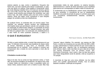sistema salarial, ou seja, contra o capitalismo. Enquanto não
fazem isso, sua luta é apenas para reduzir a exploração, ou seja,
uma luta dentro do sistema. Essa batalha é fundamental, afinal,
faz muita diferença trabalhar 36 ou 44 horas por semana, ganhar
R$ 1 mil ou R$ 2 mil por mês. Mas é importante que todo ativista
e lutador social entenda essa limitação dos sindicatos, que, pelo
menos hoje, não estão voltados para uma luta contra o próprio
sistema, ainda que sejam muito combativos e suas direções
estejam de verdade ao lado dos trabalhadores.
De qualquer forma, os sindicatos têm um enorme papel. Todo
sindicato, por exemplo, deveria fornecer aos trabalhadores
informações claras que permitissem calcular com precisão a taxa
de exploração de determinada categoria, a quantidade de tempo
que se trabalha de graça nesta ou naquela empresa. Isso pode
ser feito em qualquer ramo: na construção civil, estabelecendo-se
o valor médio do metro quadrado construído, o salário e a
produtividade média de cada operário; no sistema bancário,
determinando-se o volume de taxas bancárias e juros recolhidos
pelos bancos em contraposição ao salário médio do bancário etc.
É fundamental que os trabalhadores cobrem essas informações
de seus sindicatos. A consciência de que os trabalhadores
trabalham uma parte da jornada de graça é o primeiro passo para
uma consciência verdadeiramente classista, socialista e
revolucionária.
O QUE É BURGUESIA?
Henrique Canary, de São Paulo (SP)
Há três ou quatro edições atrás, a revista Veja estampava em sua
capa: “O milionário mora ao lado: seis brasileiros de classe média
se tornam milionários a cada hora”. A manchete vinha
acompanhada de um subtítulo: “onze mulheres e homens que
enriqueceram dão a receita de como aproveitar a maré alta da
economia”.
O fantástico mundo de Veja
Essa é de doer. Se as contas de Veja estiverem certas, a “maré
alta” da economia brasileira vai transformar, em alguns anos, toda
a classe média em milionários e toda a população pobre em
classe média, acabando assim com a miséria no país. Mas Veja
“esquece” alguns detalhes. Por exemplo, que apenas em São
Paulo, o número de moradores de rua subiu 56% de 2000 a 2009,
ou seja, praticamente no mesmo período em que “nunca antes na
história desse país”, segundo Lula, os empresários ganharam
tanto dinheiro. Assim, nada mais falso do que a ideia de um Brasil
que marcha firmemente rumo ao primeiro mundo. Sim,
marchamos firmemente, mas é para o topo da lista dos países
com maior desigualdade social do planeta, onde já ocupamos a
10ª posição.
A manchete de Veja tem uma única utilidade: nos faz refletir
sobre uma questão aparentemente simples, mas na prática
bastante complexa: a definição de burguesia.
 