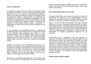 O que é a burguesia?
A burguesia é a classe social que detém a propriedade privada
dos meios de produção, ou seja, que é dona das fábricas, terras,
bancos etc., isto é, de tudo que é necessário para produzir a
riqueza social. Mas essa definição só pode ser entendida a fundo
se entendermos também o conceito oposto: o de proletariado. O
proletariado é a classe de trabalhadores assalariados que não
possuem propriedade privada e por isso são obrigados a vender
sua força de trabalho para sobreviver. Assim, a sociedade está
dividida em duas grandes classes sociais: a burguesia e o
proletariado. Há muitos outros grupos sociais, mas esses dois são
os principais.
É bom esclarecer que propriedade privada é diferente de
propriedade pessoal. Propriedade privada é aquela que permite
ao seu possuidor obter vantagens, lucro, renda e o mais
importante: explorar a força de trabalho alheia. Assim, se possuo
um carro e o utilizo para ir ao trabalho, ele é minha propriedade
pessoal. Mas se ao invés de utilizá-lo, eu o alugo a um taxista,
obtendo assim uma renda, nesse caso, trata-se de propriedade
privada.
Portanto, ao contrário do que a maioria das pessoas pensa, “ser
burguês” e “ter dinheiro” não são exatamente a mesma coisa. Se
sou auxiliar de produção, provavelmente não tenho dinheiro para
comprar um carro 0km, mas talvez meu colega ferramenteiro
tenha porque seu salário é bem maior que o meu. Isso não faz
dele um burguês, uma vez que ele comprou o carro com seu
salário, ou seja, através de seu próprio trabalho.
Desta forma, o que define a burguesia não é “ter dinheiro”, mas
sim o fato dela viver do trabalho alheio: por possuir propriedade
privada, a burguesia explora o trabalho dos outros. O trabalho dos
outros é seu meio de vida, sua fonte de riquezas. Essa é sua
primeira característica.
Uma classe-parasita cada vez mais inútil
A segunda característica da burguesia é que ela, ao contrário do
que tentam nos convencer, é uma classe-parasita, que não
trabalha, que não realiza nenhuma atividade produtiva, que não
contribui em nada para o aumento da riqueza social. Vejamos.
Quem é o dono da GM? Da Embraer? Da Vale? Podemos
conhecer no máximo o presidente destas empresas. Em alguns
casos, sabemos quem é o acionista majoritário. Mas quem são os
outros donos? Não os conhecemos porque essas empresas são
sociedades anônimas, cujas ações trocam constantemente de
mãos nas mega-operações das bolsas de valores, criando um
emaranhado de ligações praticamente impossível de ser
entendido.
Encontramos assim os verdadeiros donos das empresas: os
acionistas. Mas esses acionistas nunca possuem ações de uma
única empresa. Sempre são acionistas de dezenas, às vezes
centenas de empresas. Nem mesmo sabem que empresas são,
onde ficam e o que produzem. Isso não lhes interessa. O que lhes
interessa é a renda proveniente da compra e venda de ações.
Seu local de “trabalho” é a bolsa de valores. Sua única atividade é
a especulação. Por isso dizemos que a burguesia é uma classe-
parasita, que quebra, fecha ou desmonta suas próprias empresas
se isso lhe garantir um rendimento maior numa determinada
operação na bolsa.
O olho do dono engorda o gado?
 