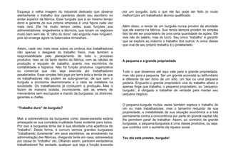 Esqueça a velha imagem do industrial dedicado que observa
atentamente o trabalho dos operários desde seu escritório no
andar superior da fábrica. Esse burguês que é ao mesmo tempo
dono e gerente de sua própria empresa é uma figura cada vez
mais rara. Ele há muito tempo cedeu suas funções aos
administradores, engenheiros e técnicos, que tocam os negócios
muito bem sem ele. O “olho do dono” não engorda mais ninguém,
pois só enxerga agora os balancetes trimestrais...
Assim, cada vez mais recai sobre os ombros dos trabalhadores
não apenas o desgaste do trabalho físico, mas também a
responsabilidade pelo planejamento de todo o processo
produtivo. Isso se dá tanto dentro da fábrica, com as células de
produção e equipes de trabalho, quanto nos escritórios de
contabilidade e logística. Não há função produtiva, organizativa
ou comercial que não seja exercida por trabalhadores
assalariados. Esse simples fato joga por terra toda a lenda de que
os trabalhadores não podem se auto-governar, de que sem o
burguês a economia desmoronaria e o caos se instalaria na
sociedade. Os trabalhadores já conduzem a produção. Mas o
fazem de maneira isolada, inconsciente, sob as ordens de
mercenários sem escrúpulos a mando da burguesia: os diretores,
gerentes e chefes.
“Trabalho duro” de burguês?
Mas a sobrevivência da burguesia como classe-parasita estaria
ameaçada se sua completa inutilidade fosse evidente para todos.
Por isso a burguesia tenta dar à sua atividade uma aparência de
“trabalho”. Desta forma, é comum vermos grandes burgueses
“trabalhando duramente” em seus escritórios, se envolvendo na
administração das fábricas, chegando tarde em casa, estressados
por causa do “trabalho” etc. Olhando assim, parecem verdadeiros
trabalhadores! Na verdade, qualquer que seja a função exercida
por um burguês, tudo o que ele faz pode ser feito (e muito
melhor!) por um trabalhador técnico qualificado.
Além disso, a renda de um burguês nunca provém da atividade
que ele exerce na fábrica. Sua renda sempre provém do simples
fato de ele ser proprietário de uma certa quantidade de ações. Ele
vive não do salário, mas do lucro. Seu único “trabalho” é garantir
que se explore ao máximo o trabalho dos outros. A única classe
que vive de seu próprio trabalho é o proletariado.
A pequena e a grande propriedade
Tudo o que dissemos até aqui vale para a grande propriedade,
mas não para a pequena. Ser um grande acionista ou latifundiário
é diferente de ser dono de um sítio, um taxi ou uma pequena
padaria. Enquanto o grande proprietário vive do trabalho alheio e
apenas finge que trabalha, o pequeno proprietário, ou “pequeno-
burguês”, é obrigado a trabalhar de verdade para manter seu
pequeno negócio.
O pequeno-burguês muitas vezes também explora o trabalho de
um ou mais trabalhadores, mas o tamanho reduzido de sua
propriedade, a instabilidade de sua situação econômica e a luta
permanente contra a concorrência por parte do grande capital não
lhe permitem parar de trabalhar. Assim, ao contrário da grande
burguesia, a pequena-burguesia é uma classe produtiva, ou seja,
que contribui com o aumento da riqueza social.
Teu dia está prestes, burguês!
 