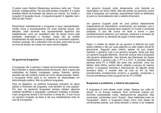 O poeta russo Vladimir Maiakovsky escreveu certa vez: “Come
ananás, mastiga perdiz; Teu dia está prestes, burguês!” E o poeta
brasileiro Mario de Andrade não deixou por menos: “Eu insulto o
burguês! O burguês-níquel, o burguês-burguês! A digestão bem-
feita de São Paulo!”
Reconhecer imediatamente a burguesia e seus representantes;
confiar única e exclusivamente em suas próprias forças; nas
eleições, votar somente nos representantes legítimos dos
trabalhadores; nutrir um verdadeiro ódio de classe contra toda
opressão, exploração e injustiça: essas são as tarefas
fundamentais de todo ativista ou dirigente do movimento operário,
sindical e popular. Se o milionário mora ao lado, está mais do que
na hora de acertar as contas com esse vizinho folgado.
Os governos burgueses
A burguesia não é apenas a classe economicamente dominante.
Ela é também a classe politicamente dominante. Sem a ajuda das
instituições do Estado (congresso, justiça, Exército, polícia,
escolas) ela não poderia manter-se como classe-parasita. Assim,
a burguesia forma para si um exército de especialistas em
administração pública. São os políticos burgueses.
Para se elegerem, os políticos burgueses precisam do apoio
político e financeiro da burguesia, mas também do voto popular.
Por isso, os governos burgueses sempre adotam algumas
medidas benéficas à população: constroem hospitais e escolas,
criam programas sociais e de incentivo à renda etc. O que nunca
um governo burguês vai fazer é dar aos trabalhadores mais do
que dá à burguesia.
Um governo burguês pode desapropriar uma fazenda ou
nacionalizar um banco falido. Mas ele jamais vai governar contra
toda a burguesia, por exemplo, expropriando todos os latifúndios
do país ou nacionalizando todo o sistema financeiro.
Um governo burguês pode ter uma política relativamente
independente do imperialismo, incentivando, por exemplo, que a
burguesia nacional expanda seus negócios no mundo e conquiste
posições. O que ele nunca vai fazer é tornar o país
verdadeiramente soberano, por exemplo, proibindo a remessa de
lucros ao exterior ou deixando de pagar a dívida externa.
Assim, o caráter de classe de um governo é definido por suas
ações práticas e não por suas palavras ou pela origem social do
governante. Segundo esse critério, apesar de sua origem
operária, o governo Lula é um governo burguês, ainda que seja
um governo burguês diferente, “anormal” porque nele a burguesia
não governa diretamente, mas através das lideranças da classe
trabalhadora: o próprio Lula, o PT e a CUT. A acirrada disputa
eleitoral entre PT e PSDB não deve nos confundir. Uma vez
eleitos, tanto Dilma, quanto Serra, estarão a serviço do mesmo
senhor: a burguesia nacional e internacional. Se alguém ainda
duvidava disso, o recente veto de Lula ao fim do fator
previdenciário simplesmente encerrou a questão, mostrando a
incrível semelhança entre os governos do PT e PSDB.
Burgueses e proletários: a história das palavras
A burguesia é uma classe muito antiga. Nasceu por volta do
século 12 na Europa medieval. Num continente coberto por
enormes propriedades rurais, destacavam-se pequenas vilas
comerciais, conhecidas como “burgos”. Seus habitantes eram os
“burgueses”. Assim, a burguesia surgiu como uma classe de
comerciantes pobres, que havia deixado o campo e se instalado
 