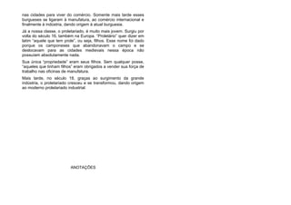 nas cidades para viver do comércio. Somente mais tarde esses
burgueses se ligaram à manufatura, ao comércio internacional e
finalmente à indústria, dando origem à atual burguesia.
Já a nossa classe, o proletariado, é muito mais jovem. Surgiu por
volta do século 16, também na Europa. “Proletário” quer dizer em
latim “aquele que tem prole”, ou seja, filhos. Esse nome foi dado
porque os camponeses que abandonavam o campo e se
deslocavam para as cidades medievais nessa época não
possuíam absolutamente nada.
Sua única “propriedade” eram seus filhos. Sem qualquer posse,
“aqueles que tinham filhos” eram obrigados a vender sua força de
trabalho nas oficinas de manufatura.
Mais tarde, no século 18, graças ao surgimento da grande
indústria, o proletariado cresceu e se transformou, dando origem
ao moderno proletariado industrial.
ANOTAÇÕES
 