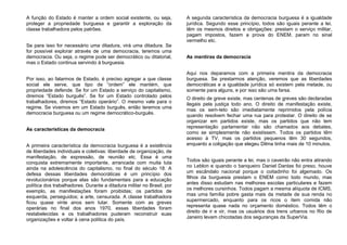 A função do Estado é manter a ordem social existente, ou seja,
proteger a propriedade burguesa e garantir a exploração da
classe trabalhadora pelos patrões.
Se para isso for necessário uma ditadura, virá uma ditadura. Se
for possível explorar através de uma democracia, teremos uma
democracia. Ou seja, o regime pode ser democrático ou ditatorial,
mas o Estado continua servindo à burguesia.
Por isso, ao falarmos de Estado, é preciso agregar a que classe
social ele serve, que tipo de “ordem” ele mantém, que
propriedade defende. Se for um Estado a serviço do capitalismo,
diremos “Estado burguês”. Se for um Estado controlado pelos
trabalhadores, diremos “Estado operário”. O mesmo vale para o
regime. Se vivemos em um Estado burguês, então teremos uma
democracia burguesa ou um regime democrático-burguês.
As características da democracia
A primeira característica da democracia burguesa é a existência
de liberdades individuais e coletivas: liberdade de organização, de
manifestação, de expressão, de reunião etc. Essa é uma
conquista extremamente importante, arrancada com muita luta
ainda na adolescência do capitalismo, no final do século 18. A
defesa dessas liberdades democráticas é um princípio dos
revolucionários porque elas são fundamentais para a educação
política dos trabalhadores. Durante a ditadura militar no Brasil, por
exemplo, as manifestações foram proibidas; os partidos de
esquerda, perseguidos; a arte, censurada. A classe trabalhadora
ficou quase vinte anos sem lutar. Somente com as greves
operárias no final dos anos 1970, essas liberdades foram
restabelecidas e os trabalhadores puderam reconstruir suas
organizações e voltar à cena política do país.
A segunda característica da democracia burguesa é a igualdade
jurídica. Segundo esse princípio, todos são iguais perante a lei,
têm os mesmos direitos e obrigações: prestam o serviço militar,
pagam impostos, fazem a prova do ENEM, param no sinal
vermelho etc.
As mentiras da democracia
Aqui nos deparamos com a primeira mentira da democracia
burguesa. Se prestarmos atenção, veremos que as liberdades
democráticas e a igualdade jurídica só existem pela metade, ou
somente para alguns, e por isso são uma farsa.
O direito de greve existe, mas centenas de greves são declaradas
ilegais pela justiça todo ano. O direito de manifestação existe,
mas os sem-teto são imediatamente reprimidos pela polícia
quando resolvem fechar uma rua para protestar. O direito de se
organizar em partidos existe, mas os partidos que não tem
representação parlamentar não são chamados aos debates,
como se simplesmente não existissem. Todos os partidos têm
acesso à TV, mas os partidos pequenos têm 30 segundos,
enquanto a coligação que elegeu Dilma tinha mais de 10 minutos.
Todos são iguais perante a lei, mas o caveirão não entra atirando
no Leblon e quando o banqueiro Daniel Dantas foi preso, houve
um escândalo nacional porque o coitadinho foi algemado. Os
filhos da burguesia prestam o ENEM como todo mundo, mas
antes disso estudam nas melhores escolas particulares e fazem
os melhores cursinhos. Todos pagam a mesma alíquota de ICMS,
mas uma família pobre gasta mais da metade de sua renda no
supermercado, enquanto para os ricos o item comida não
representa quase nada no orçamento doméstico. Todos têm o
direito de ir e vir, mas os usuários dos trens urbanos no Rio de
Janeiro levam chicotadas dos seguranças da SuperVia.
 