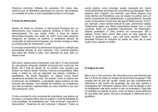 Podemos encontrar milhares de exemplos. Em todos eles,
veremos que as liberdades garantidas em uma lei, são limitadas
ou anuladas em outra, e que a igualdade jurídica é uma ficção.
A força da democracia
Apesar de todas as mentiras, a democracia burguesa tem se
demonstrado uma máquina bastante eficiente e difícil de ser
desmascarada. Em que reside, então, a força do regime
democrático-burguês, seu poder de iludir? Com essa pergunta
chegamos ao coração do sistema, à verdadeira câmara de
combustão da democracia burguesa, que fornece energia a todas
as outras partes do mecanismo: o voto.
A principal característica da democracia burguesa é a eleição dos
governantes através do voto universal. Voto universal significa
que todos têm direito a votar, sem distinção de raça, sexo ou
classe social.
Dito assim, parece pouco importante, mas não é. O voto universal
foi uma grande conquista, também arrancada com muita luta. No
Brasil, até o final do século 19, só podiam votar aqueles que
fossem ao mesmo tempo: homens, brancos e proprietários. Mais
tarde, o direito ao voto foi estendido aos pobres, mulheres e
analfabetos. No Brasil República, os negros nunca foram
oficialmente proibidos de votar. No entanto, como a maioria dos
ex-escravos era analfabeta, a população negra acabava de fato
excluída das eleições. Com relação às mulheres, se considerava
que elas já estavam representadas por seus maridos e por isso
não precisavam votar.
O voto universal foi uma conquista tão importante, que acabou se
tornando o principal critério para se avaliar o nível de liberdade de
uma sociedade. Se estabeleceu que: “Voto universal = país livre e
democrático”. “Ausência de voto universal = ditadura”. Todos os
outros direitos, como emprego, saúde, educação etc., foram
sendo lentamente eliminados da consciência da população. Não é
segredo para ninguém, por exemplo, que Dilma prepara uma
nova reforma da Previdência, que vai acabar na prática com um
direito fundamental dos trabalhadores: a aposentadoria. Quantas
vozes se levantaram contra isso até agora? Muito poucas. A CUT,
por exemplo, maior central sindical do país, permanece calada.
Imaginemos agora que Dilma pretendesse acabar com o voto
universal. Seria um escândalo internacional. De Washington,
Obama protestaria. A ONU emitiria um comunicado. Até o
palhaço Tiririca seria contra. Mas como se trata “apenas” do
direito à aposentadoria... para quê tanto barulho? Assim, a
liberdade humana foi reduzida ao direito de, uma vez a cada
quatro anos, apertar um botão.
O enigma do voto
Mas como o voto se tornou tão importante e por que dizemos que
ele é a fonte de todas as ilusões da democracia burguesa? Pelo
simples fato de que ele “iguala” coisas que são completamente
diferentes e não podem ser igualadas. Na vida real, patrões e
empregados têm interesses opostos. Mas no dia da eleição o voto
do trabalhador vale tanto quanto o voto do empresário. Esse fato
é martelado na cabeça do povo, como se fosse a prova definitiva
de que todos são iguais, de que a sociedade é realmente livre e
igualitária.
 