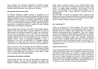 suas posições nas principais instituições do Estado: polícia,
Exército, justiça etc. A Frente Popular é, portanto, um governo
burguês bastante diferente, mas ainda assim, burguês.
Um governo fruto de uma crise
As Frentes Populares surgem quando a burguesia se vê
fragilizada e não encontra forças para implementar ela mesma os
ataques necessários ao bom funcionamento do capitalismo. Essa
fragilidade leva à derrota do candidato preferencial do grande
capital e o partido operário vence as eleições, em geral apoiado
por uma ala minoritária da burguesia. A maior parte da burguesia
passa para a oposição ao governo e apenas um setor participa
diretamente nos ministérios e gabinetes.
Para entender esse esquema, basta olhar nossa história recente.
Desde o final dos anos 1990, o projeto neoliberal de FHC se
desmoralizou enormemente perante as massas, que resolveram
dar um voto de confiança no PT e em Lula. Por outro lado,
sentindo a aproximação de uma forte crise, um setor da burguesia
também resolveu dar um voto de confiança em Lula, mas com o
objetivo oposto: manter a exploração capitalista e evitar a
explosão de uma crise revolucionária. Em linguagem popular,
“entregaram os anéis para não perder os dedos”. Devemos
admitir que foi uma sábia decisão e que Lula não os decepcionou.
Além do governo Lula, os governos de Evo Morales na Bolívia,
Fernando Lugo no Paraguai, Rafael Correa no Equador, Daniel
Ortega na Nicarágua, Salvador Allende no Chile da década de
1970, François Mitterrand na França dos anos 1980 e vários
outros se enquadram nesta classificação.
Um governo de máxima confusão
Essa situação incomum, em que um líder operário comanda um
governo burguês, cria uma enorme confusão na cabeça das
pessoas, inclusive da burguesia. O trabalhador consciente, que
antes odiava o governo, passa a ver a Frente Popular como
aliada, como “seu” governo. E mesmo quando ela o ataca, ainda
assim, na cabeça desse trabalhador, será sempre “um mal
menor”, se comparado com o antigo governo burguês. “É um
governo sacana, mas é nosso governo”, costumam dizer os
trabalhadores.
De outro lado, um setor da burguesia trata o governo como
inimigo, ainda que ele faça tudo aquilo que ela própria faria caso
estivesse no comando do país. “É um bom governo, mas é deles”,
pensa o burguês, enquanto veleja em seu iate.
Um “mal menor”?
Todos os governos de Frente Popular têm como objetivo
desmoralizar e desmobilizar os trabalhadores. Utilizam-se de seu
prestígio junto às massas para implementar os “ajustes” e
ataques encomendados pelo imperialismo. Para isso, acabam
com a auto-confiança da classe operária, paralisam sua vontade,
educam-na no espírito de que a luta não leva a nada, corrompem
as lideranças combativas, jogam uma categoria profissional
contra a outra e a classe média contra todos. Por isso dizemos
que os governos de Frente Popular não são “um mal menor”. Ao
contrário, são, no fundo, ainda mais nocivos do que os governos
burgueses normais.
Explicar pacientemente...
Todo esse jogo de espelhos cria uma situação muito difícil para o
partido revolucionário, que em sua atuação deve levar em conta
dois fatores fundamentais: por um lado, o caráter burguês do
governo; por outro, as enormes ilusões das massas. Se só levar
em conta o caráter burguês do governo, cairá no isolamento
político porque não conseguirá dialogar com os trabalhadores. Se
só levar em conta as ilusões das massas, deixará de lutar contra
um governo que é, no fundo, inimigo da classe operária.
 