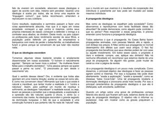 fato de viverem em sociedade, absorvem essas ideologias e
agem de acordo com elas, mesmo sem perceber. Quando uma
ideologia é aceita por todos, ela se torna uma espécie de
“linguagem comum”, que todos reconhecem, entendem e
reproduzem no seu cotidiano.
Como resultado, explorados e oprimidos passam a fazer uma
coisa aparentemente absurda, mas que é a regra em nossa
sociedade: começam a agir contra si mesmos, contra seus
próprios interesses de classe; começam a defender o inimigo e a
combater seus aliados; se dividem. Deste modo, os pais culpam
os professores pelo baixo rendimento escolar de seus filhos, a
população pobre defende um governo de empresários e
banqueiros com medo de perder o bolsa-família, os trabalhadores
furam a greve porque se convencem de que lutar não resolve
nada.
O que as ideologias escondem
Tomemos algumas ideias bastante simples e amplamente
disseminadas em nossa sociedade: “O homem é naturalmente
egoísta”, “Sempre vai haver ricos e pobres”, “As mulheres foram
feitas para o trabalho doméstico”, “Uma pessoa sempre vai querer
passar a perna na outra”, “O preconceito já vem desde o
nascimento” etc.
Qual o sentido dessas ideias? Ora, é evidente que todas elas
apontam em uma mesma direção: aceitar as coisas tal como são.
E como nos convencem disso? Afirmando que tudo o que existe é
natural e inevitável, que tentar mudar a realidade é ir “contra a
natureza”. Assim, para justificar um mundo de injustiça e
sofrimento, as ideologias “naturalizam” a realidade social, ou seja,
levam as pessoas a acreditar que a desigualdade, a exploração e
a opressão são tão naturais quanto a chuva, o vento ou o
movimento das marés. As ideologias escondem o grande segredo
da dominação burguesa: o fato de que a sociedade é uma
construção humana e que portanto não há nada de “natural” nela;
que o mundo em que vivemos é o resultado da cooperação dos
indivíduos e justamente por isso pode ser mudado por esses
mesmos indivíduos.
A propaganda ideológica
Mas como as ideologias se espalham pela sociedade? Como
absorvemos e reproduzimos com tanta facilidade ideias tão
absurdas? Se existe democracia, como alguém pode controlar o
que eu penso? Para responder a essas perguntas, é preciso
entender como funciona a propaganda ideológica.
Todos sabemos o que é propaganda. As Casas Bahia fazem
propagandas animadas, com pessoas falando alto e rápido, e
com ênfase nos preços. A Nike centra sua propaganda no incrível
desempenho dos atletas que usam seus artigos. O Itaú faz
propaganda dos benefícios que seus clientes podem ter com esse
ou aquele investimento. Em todos esses casos, o propósito é
claro e evidente: compre, use, aplique seu dinheiro! Não há
nenhuma dificuldade em reconhecer que estamos diante de uma
peça de propaganda. Se alguém não gostar, pode mudar de
canal ou virar a página da revista.
Já a propaganda ideológica é um pouco mais complicada. Como
dissemos, o principal objetivo das ideologias é fazer as pessoas
agirem contra si mesmas. Por isso a burguesia não pode dizer
abertamente: “aceite a exploração”, “aceite a opressão”, como se
dissesse “beba Coca-Cola”. Uma tal propaganda revelaria a
dominação ideológica e provocaria ainda mais revolta. Por isso a
principal característica da propaganda ideológica é que ela é
disfarçada, sutil, encoberta, subliminar.
Quando um artigo sobre uma greve de professores começa
falando dos alunos que ficaram sem aula, estamos diante de uma
peça de propaganda ideológica. O objetivo não é informar ou
esclarecer, mas sim mostrar como as greves prejudicam a
população.
 