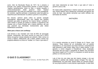 Lenin, líder da Revolução Russa de 1917, foi o primeiro a
formular uma política revolucionária perante a Frente Popular:
“explicar pacientemente, todos os dias, o caráter burguês e
contra-revolucionário deste governo”. Esse “explicar
pacientemente” não pode ser entendido como mera propaganda.
Ao contrário, significa participar e impulsionar cada luta geral ou
específica para desmascarar na prática o governo e sua política.
Em resumo, nenhum apoio crítico ou parcial; oposição
intransigente; diferenciação clara com relação aos partidos
traidores que estão no governo! Ao mesmo tempo, combate à
velha direita! O sentido da política é acelerar a experiência das
massas com a Frente Popular até a ruptura definitiva, até que
seja possível sua derrubada revolucionária pela classe
trabalhadora consciente.
Olhar para o futuro com confiança
Lula termina o seu mandato com mais de 80% de aprovação
popular. Certamente, não foram poucos os votos que o PSTU
deixou de ganhar nessas eleições por criticá-lo. Aliás, somos os
únicos a fazê-lo. Infelizmente, até o PSOL preferiu centrar seu
programa eleitoral na crítica ao “modelo” e a “tudo o que está aí”,
sem dizer claramente se esse “tudo o que está aí” inclui o
governo Lula ou não.
De nossa parte, seguiremos o mesmo curso que nos trouxe até
aqui. Nosso objetivo não é disseminar confusões para ganhar nas
urnas de hoje, mas plantar sementes que serão colhidas nas
barricadas de amanhã.
ANOTAÇÕES
O QUE É CLASSISMO?
Henrique Canary, de São Paulo (SP)
E m recente entrevista ao jornal O Estado de S. Paulo, Lula
declarou: “Essa mistura de um sindicalista com um grande
empresário e um documento que fosse factível e compreensível
pela esquerda e pela direita, pelos ricos e pelos pobres, é que
garantiu a minha chegada à Presidência”. Essa declaração
demonstra até que ponto o presidente se afastou dos princípios
que deram origem ao PT e à CUT e o lançaram no centro da cena
política no início dos anos 80.
Lula é fruto de uma ideia que ele mesmo renega: a de que
operários e patrões são classes sociais inimigas. Por isso, os
trabalhadores, em suas lutas, devem trilhar um caminho próprio,
ter sua própria política e suas próprias organizações. A essa ideia
 