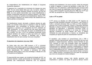 de independência dos trabalhadores em relação à burguesia
chamamos classismo.
O classismo foi a inspiração do movimento de massas nos anos
1980. Foi em nome dessa ideia que Lula, na época, rejeitou a
proposta de Fernando Henrique Cardoso de formar, por fora do
MDB, um novo partido democrático que unisse trabalhadores e
patrões. Pressionado pela força do ascenso operário, Lula aderiu
à ideia de construir um partido só de trabalhadores. Nascia o PT,
que combatia a ditadura e ao mesmo tempo não aceitava em seu
interior patrões e empresários.
Os trabalhadores haviam derrotado a ditadura através da ação
direta e se sentiam fortes para se organizar e lutar de maneira
independente, sem concessões ou acordos políticos com a
burguesia e o governo. O 3º Congresso da CUT, realizado em
1988, proclamava: “A CUT entende que não pode haver pacto
entre desiguais, e que nesse tipo de pacto os trabalhadores só
têm a perder. Por isso, a CUT se manifesta firmemente contra
qualquer tentativa de acordo ou pacto que tenha por objetivo
retirar conquistas ou restringir a liberdade que a classe
trabalhadora deve ter para avançar nas suas conquistas”.
O abandono do classismo nos anos 1990
As fortes lutas dos anos 1980 levaram o PT a inúmeras
prefeituras e mais tarde ao governo de alguns estados. Começou
aí um processo de adaptação à ordem burguesa. O classismo foi
sendo abandonado. Os métodos e princípios do antigo
movimento deram lugar a uma única estratégia: a eleição de Lula
à Presidência da República.
É nesse período que surgem, por iniciativa da direção da CUT, as
câmaras setoriais: mesas permanentes de negociação, onde os
gerentes das multinacionais sentam-se com os dirigentes
sindicais para estabelecer, de comum acordo, metas de produção
e venda e negociar o número de demitidos a cada crise. É aí
também que o PT abandona o perfil classista para se tornar cada
vez mais um partido da colaboração entre as classes. O “Vote no
3 que o resto é burguês!” do início dos anos 1980 virou “O PT que
diz SIM” da campanha de 1996 à Prefeitura de São Paulo.
Lula e o PT no poder
O PT venceu as eleições em 2002 aliado ao PP, legenda de
aluguel da alta burguesia industrial. No governo, Lula cumpriu a
fundo a principal promessa feita na Carta ao Povo Brasileiro:
governar com e para a burguesia. Colocou o banqueiro Henrique
Meirelles no Banco Central, o latifundiário Roberto Rodrigues no
Ministério da Agricultura, o empresário Fernando Furlan no
Ministério da Indústria e Comércio e um longo etc. Apesar de
algumas mudanças ao longo desses oito anos, a política
ministerial de Lula permaneceu a mesma: os ministérios são
ocupados por figuras de peso do empresariado nacional.
O resultado: Lula manteve os compromissos com o FMI e
grandes credores internacionais, aplicou uma política de juros que
beneficia o capital financeiro, assentou menos famílias do que
FHC, manteve no Haiti uma ocupação militar cujo verdadeiro
objetivo é impedir uma revolta do povo contra a exploração das
multinacionais ali instaladas, introduziu modificações no sistema
previdenciário que dificultam ainda mais a aposentadoria, acabou
com a independência da CUT, manteve o MST paralisado, minou
a confiança dos trabalhadores em suas próprias forças e comprou
com o Bolsa Família a consciência de uma parte da população
que vivia uma situação de miséria biológica.
Isso tudo aconteceu porque Lula decidiu governar com
empresários e patrões. As ações do governo sempre tiveram
 