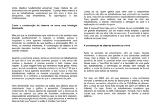 como objetivo fundamental preservar “essa mistura de um
sindicalista com um grande empresário”. O preço dessa mescla é
que os trabalhadores sustentaram por oito anos a farra dos
banqueiros, das empreiteiras, do agronegócio e das
multinacionais.
Como a colaboração de classes se torna uma ideologia
dominante
Mas por que os trabalhadores que votaram em Lula aceitam essa
situação pacificamente? A resposta é simples: porque a
burguesia e seus agentes trabalham incansavelmente para
convencer os operários de que patrões e empregados têm, no
fundo, os mesmos interesses. A colaboração de classes é um
exemplo daquelas mentiras que, repetidas mil vezes, acabam
virando verdade.
Quando a economia cresce, tenta-se convencer os trabalhadores
de que não é hora de pedir aumento porque “o bolo ainda não
cresceu o bastante; é preciso esperar o bolo crescer para
repartir”. É uma imagem forte que convence muita gente. Afinal,
quem, em sã consciência, retiraria um bolo cru do forno? O que a
burguesia e seus agentes escondem é que nunca a vida dos
trabalhadores melhora na mesma proporção do crescimento
econômico. É o contrário: a lucratividade das empresas sempre
aumenta em proporção maior do que o crescimento do país.
Para demonstrar isso, tomemos os dados dos últimos anos de
crescimento (veja o gráfico à esquerda). Comparemos o
crescimento da massa salarial da população com a remessa de
lucros ao exterior por parte de empresas multinacionais e
especuladores estrangeiros. Veremos que os dois itens crescem,
porém em proporção muito distinta, o que demonstra a mentira da
ideia do bolo que “cresce” e então é dividido “por todos”.
Como se vê, quem ganha para valer com o crescimento
econômico não são os trabalhadores que produzem as riquezas
do país, mas sim as multinacionais e especuladores estrangeiros.
Para garantir uma melhoria real do nível de vida dos
trabalhadores, é preciso interromper a pilhagem do país e a
exploração do trabalho do povo.
Não é possível fazer isso com a “mistura de um sindicalista com
um grande empresário” por um motivo muito simples: o grande
empresário não vai abrir mão do seu lucro. A conclusão é lógica:
mais uma vez, os trabalhadores é que terão que abrir mão de
melhorar as suas vidas.
A colaboração de classes durante as crises
Após os períodos de crescimento, vêm as crises. Nesses
momentos, o discurso dos patrões e dos burocratas sindicais
muda, mas a lógica se mantém: a de que somente “com o
sacrifício de todos” é possível evitar uma tragédia ainda maior.
Nesse caso, o “sacrifício de todos” é a demissão de uma parte
dos trabalhadores, a diminuição da jornada com redução de
salário, o corte de direitos e o aumento das remessas de lucros
ao exterior para salvar as matrizes.
Por isso, em 2008, ano em que estourou a crise econômica
mundial, a remessa de lucros do Brasil para o exterior, ao invés
de diminuir, aumentou, atingindo a cifra de 33 bilhões de dólares,
55% a mais do que havia sido enviado em 2007 (21 bilhões de
dólares). Ou seja, foram os trabalhadores brasileiros que
salvaram as matrizes da GM, Volkswagen, Renault, Fiat e tantas
outras que, ainda assim, não deixaram de demitir e reduzir
salários.
 