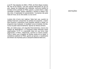 e do PT. Nas eleições de 2008, o PSOL de Porto Alegre recebeu
R$ 100 mil da Gerdau, uma das maiores fabricantes de aço do
país. Apesar da indignação dos militantes, nenhuma medida foi
tomada contra a direção do PSOL gaúcho. Luciana Genro, então
candidata a prefeita, acabou utilizando o dinheiro e obteve 10%
dos votos. A explicação foi surpreendente: “A empresa não pede
nada em troca; se eu não aceitar, eu sou burra”.
Luciana não é burra nem ingênua. Sabe bem que, quando os
patrões financiam campanhas de partidos de esquerda, o fazem
para forçá-los a abandonar suas posições radicais e adotar um
programa mais moderado. O resultado nunca é imediato. De fato,
nunca se pede nada formalmente. Apenas se oferece dinheiro.
Mas, em médio prazo, com seguidos financiamentos, cria-se uma
relação de dependência, e a burguesia acaba dobrando essas
organizações. O PT é a expressão disso em sua forma mais
degenerada. O PSOL, infelizmente, caminha no mesmo sentido.
Tanto é assim que a tragédia da Gerdau acaba de se repetir: a
conferência eleitoral do PSOL gaúcho já aprovou o recebimento
de dinheiro de empresas para a campanha eleitoral deste ano.
ANOTAÇÕES
 